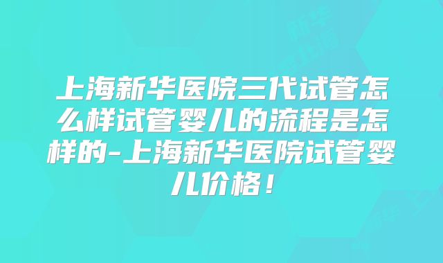 上海新华医院三代试管怎么样试管婴儿的流程是怎样的-上海新华医院试管婴儿价格！
