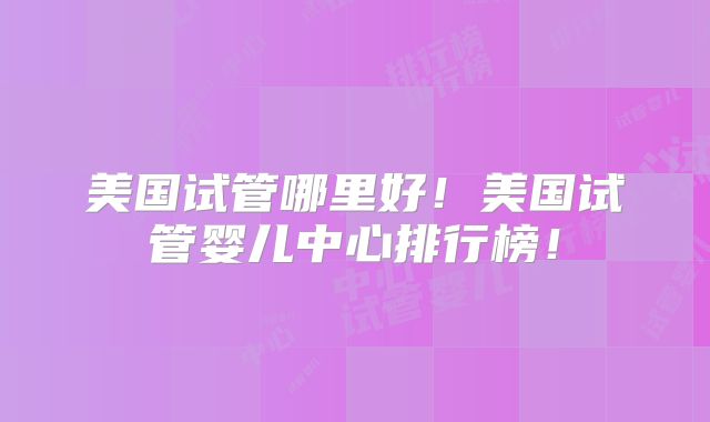 美国试管哪里好!美国试管婴儿中心排行榜!