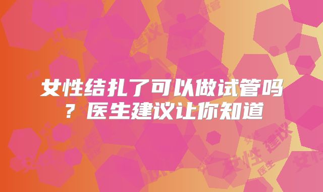 女性结扎了可以做试管吗？医生建议让你知道
