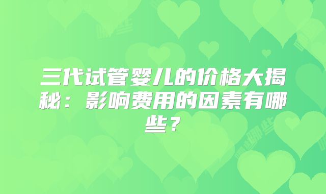 三代试管婴儿的价格大揭秘:影响费用的因素有哪些?