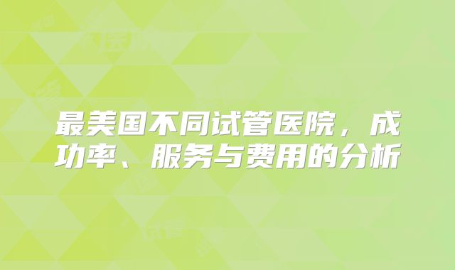 最美国不同试管医院，成功率、服务与费用的分析