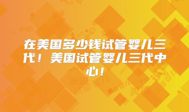 在美国多少钱试管婴儿三代!美国试管婴儿三代中心!