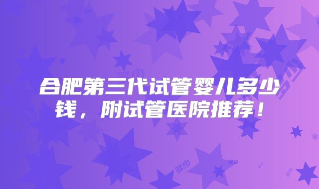合肥第三代试管婴儿多少钱，附试管医院推荐！