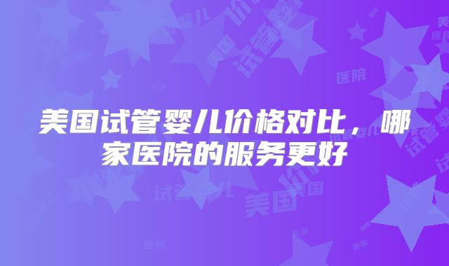 美国试管婴儿价格对比，哪家医院的服务更好