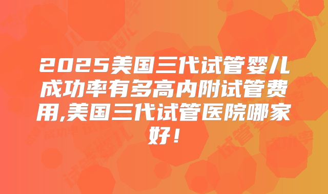 2025美国三代试管婴儿成功率有多高内附试管费用,美国三代试管医院哪家好！
