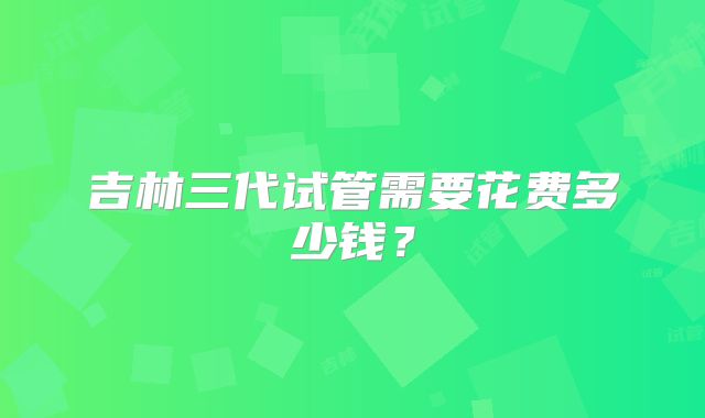 吉林三代试管需要花费多少钱？