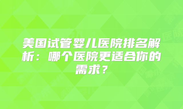 美国试管婴儿医院排名解析:哪个医院更适合你的需求?