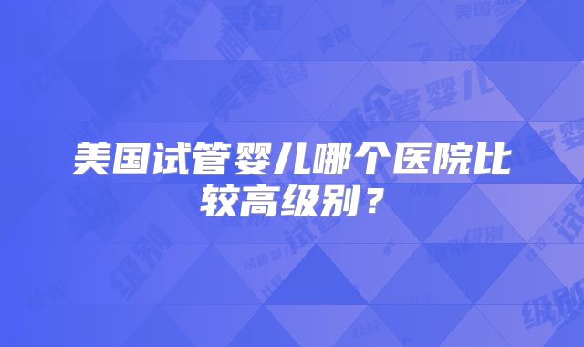 美国试管婴儿哪个医院比较高级别?