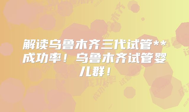 解读乌鲁木齐三代试管**成功率！乌鲁木齐试管婴儿群！