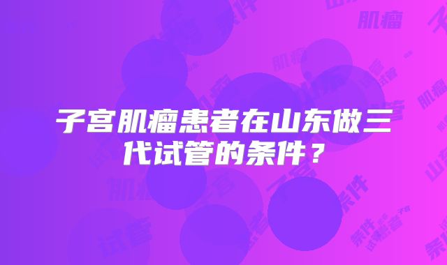 子宫肌瘤患者在山东做三代试管的条件？