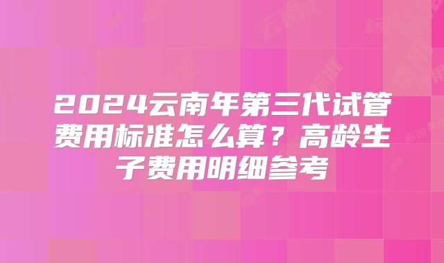 2024云南年第三代试管费用标准怎么算？高龄生子费用明细参考