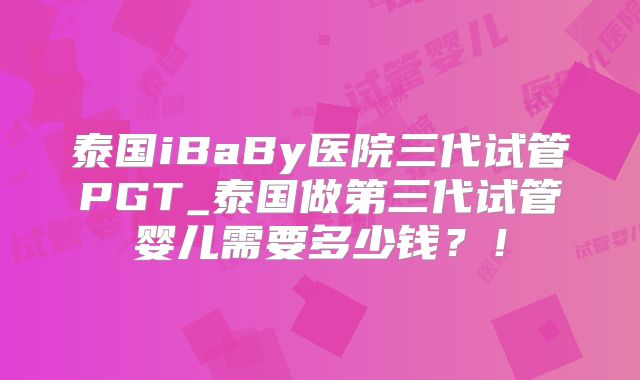 泰国iBaBy医院三代试管PGT_泰国做第三代试管婴儿需要多少钱？！