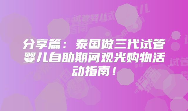 分享篇:泰国做三代试管婴儿自助期间观光购物活动指南!