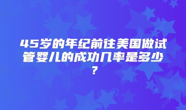 45岁的年纪前往美国做试管婴儿的成功几率是多少?
