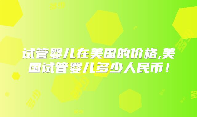 试管婴儿在美国的价格,美国试管婴儿多少人民币！