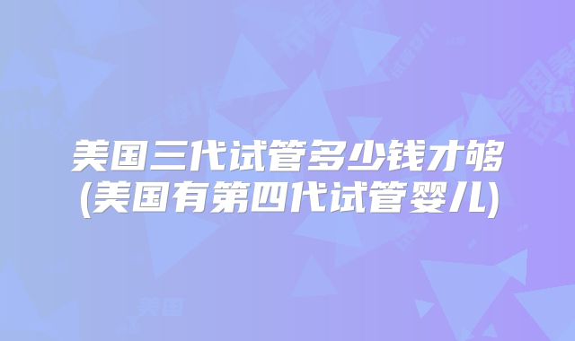 美国三代试管多少钱才够(美国有第四代试管婴儿)