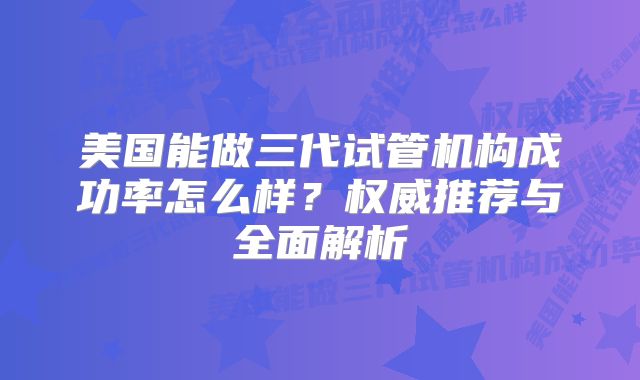 美国能做三代试管机构成功率怎么样？权威推荐与全面解析