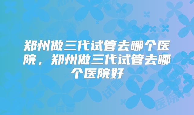 郑州做三代试管去哪个医院，郑州做三代试管去哪个医院好