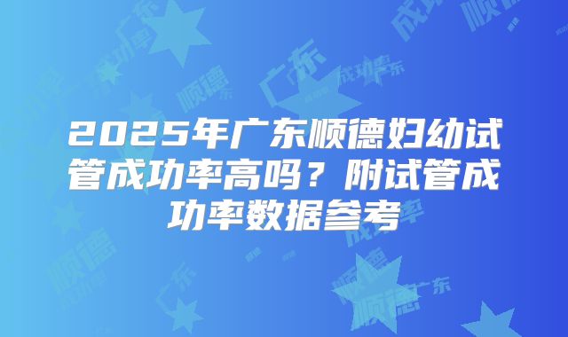 2025年广东顺德妇幼试管成功率高吗？附试管成功率数据参考