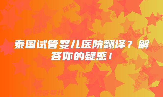 泰国试管婴儿医院翻译？解答你的疑惑！