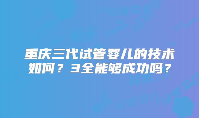 重庆三代试管婴儿的技术如何？3全能够成功吗？