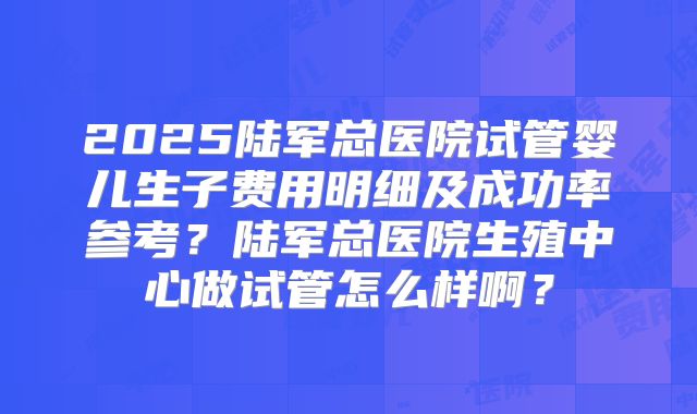 2025陆军总医院试管婴儿生子费用明细及成功率参考？陆军总医院生殖中心做试管怎么样啊？