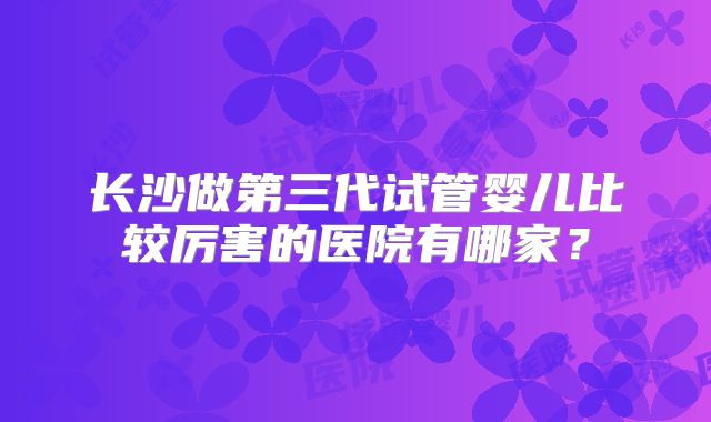 长沙做第三代试管婴儿比较厉害的医院有哪家？