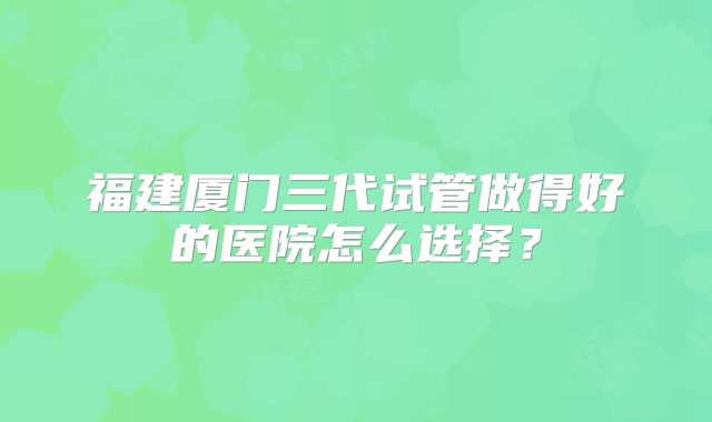 福建厦门三代试管做得好的医院怎么选择？