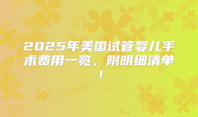 2025年美国试管婴儿手术费用一览，附明细清单！