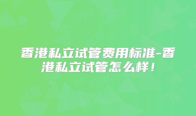 香港私立试管费用标准-香港私立试管怎么样！