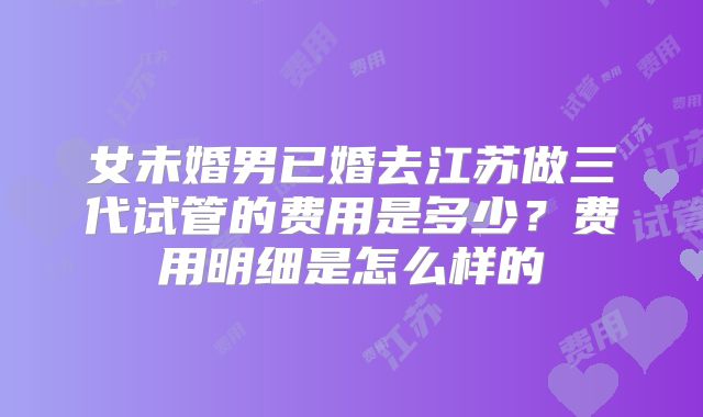 女未婚男已婚去江苏做三代试管的费用是多少？费用明细是怎么样的
