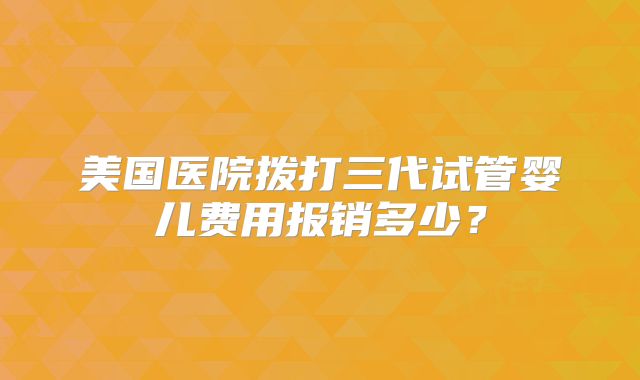 美国医院拨打三代试管婴儿费用报销多少?