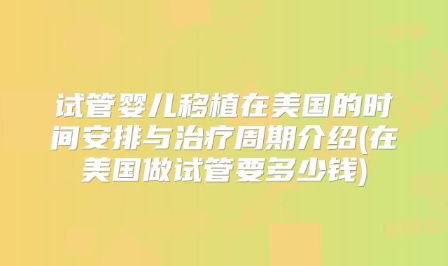 试管婴儿移植在美国的时间安排与治疗周期介绍(在美国做试管要多少钱)