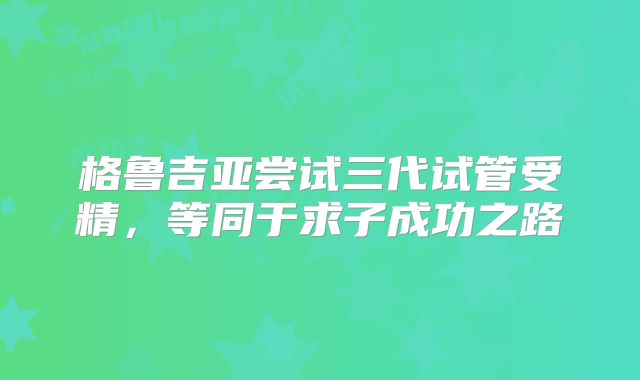 格鲁吉亚尝试三代试管受精,等同于求子成功之路