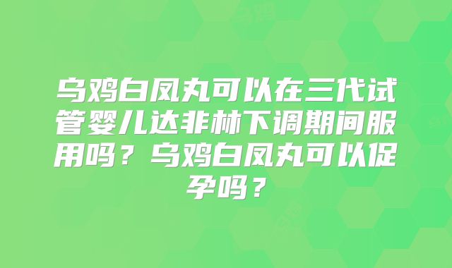 乌鸡白凤丸可以在三代试管婴儿达非林下调期间服用吗？乌鸡白凤丸可以促孕吗？