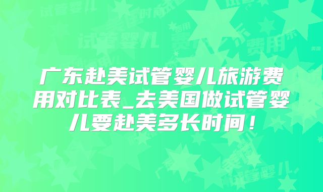 广东赴美试管婴儿旅游费用对比表_去美国做试管婴儿要赴美多长时间！