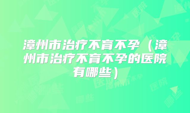 漳州市治疗不育不孕(漳州市治疗不育不孕的医院有哪些)
