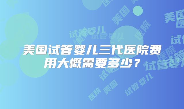 美国试管婴儿三代医院费用大概需要多少？