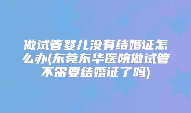 做试管婴儿没有结婚证怎么办(东莞东华医院做试管不需要结婚证了吗)