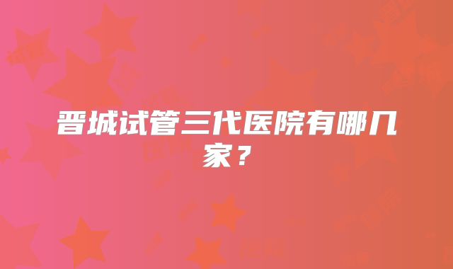 晋城试管三代医院有哪几家？