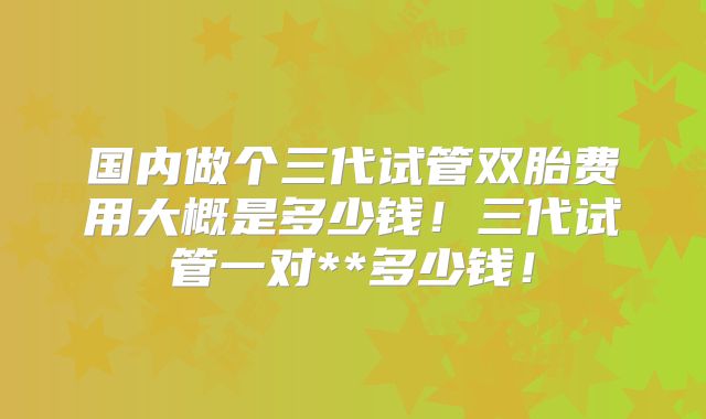 国内做个三代试管双胎费用大概是多少钱！三代试管一对**多少钱！