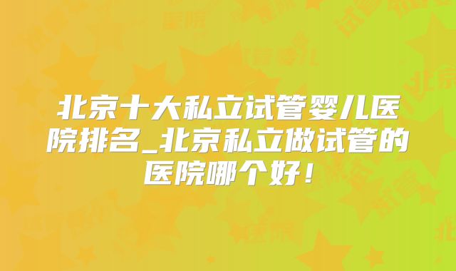 北京十大私立试管婴儿医院排名_北京私立做试管的医院哪个好！