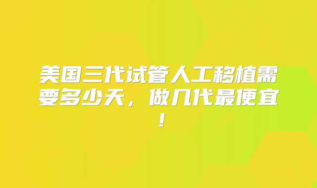 美国三代试管人工移植需要多少天，做几代最便宜！
