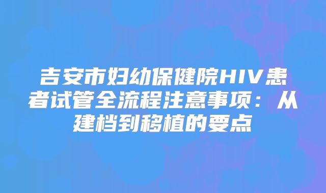 吉安市妇幼保健院HIV患者试管全流程注意事项：从建档到移植的要点