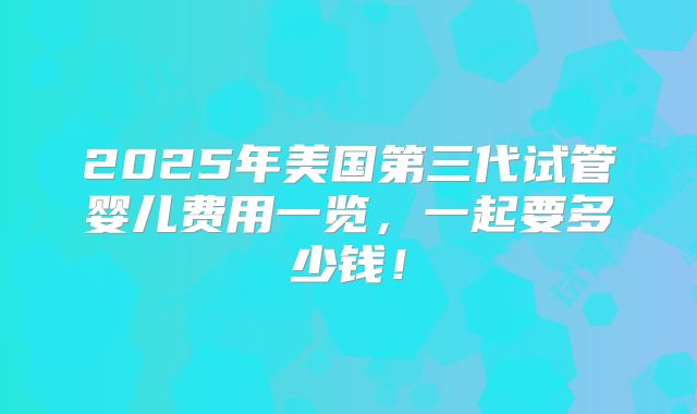 2025年美国第三代试管婴儿费用一览，一起要多少钱！