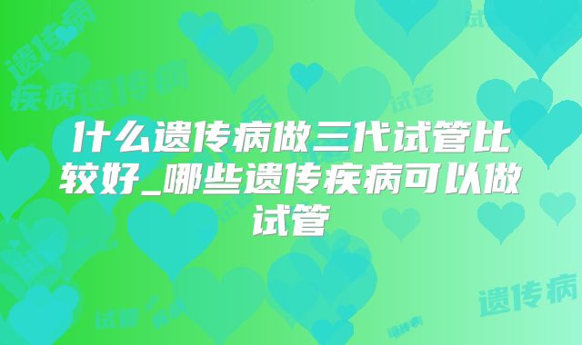 什么遗传病做三代试管比较好_哪些遗传疾病可以做试管