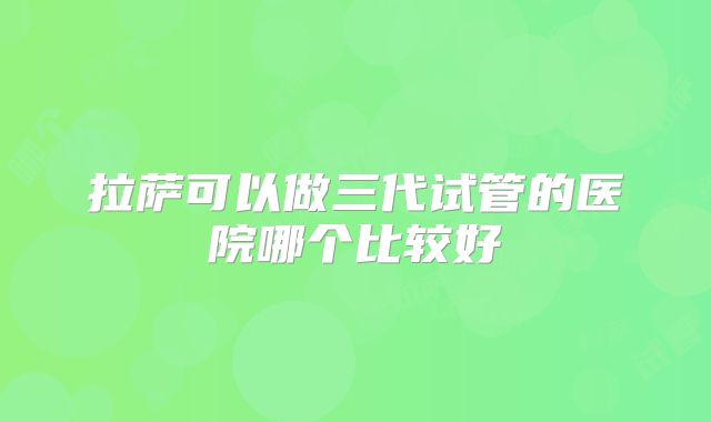 拉萨可以做三代试管的医院哪个比较好