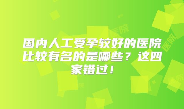 国内人工受孕较好的医院比较有名的是哪些？这四家错过！