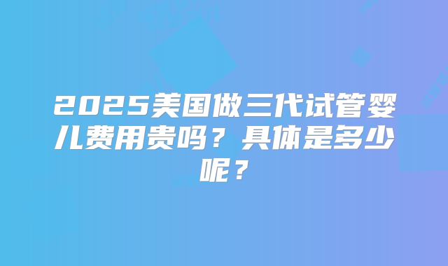 2025美国做三代试管婴儿费用贵吗？具体是多少呢？
