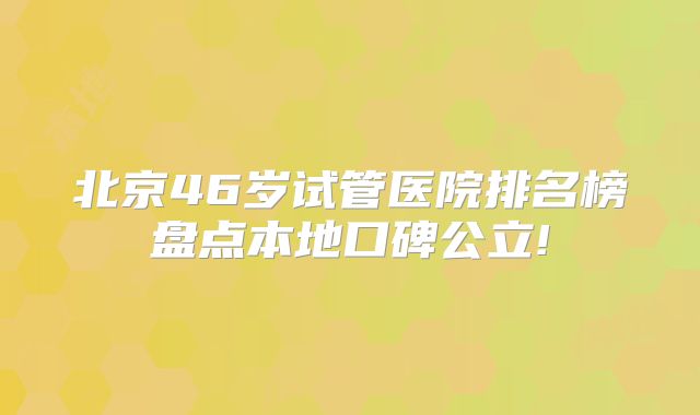 北京46岁试管医院排名榜盘点本地口碑公立!